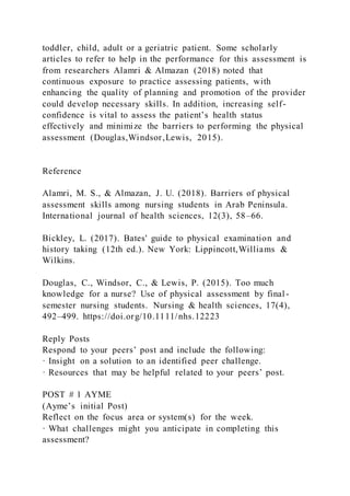 toddler, child, adult or a geriatric patient. Some scholarly
articles to refer to help in the performance for this assessment is
from researchers Alamri & Almazan (2018) noted that
continuous exposure to practice assessing patients, with
enhancing the quality of planning and promotion of the provider
could develop necessary skills. In addition, increasing self-
confidence is vital to assess the patient’s health status
effectively and minimize the barriers to performing the physical
assessment (Douglas,Windsor,Lewis, 2015).
Reference
Alamri, M. S., & Almazan, J. U. (2018). Barriers of physical
assessment skills among nursing students in Arab Peninsula.
International journal of health sciences, 12(3), 58–66.
Bickley, L. (2017). Bates' guide to physical examination and
history taking (12th ed.). New York: Lippincott,Williams &
Wilkins.
Douglas, C., Windsor, C., & Lewis, P. (2015). Too much
knowledge for a nurse? Use of physical assessment by final -
semester nursing students. Nursing & health sciences, 17(4),
492–499. https://doi.org/10.1111/nhs.12223
Reply Posts
Respond to your peers’ post and include the following:
· Insight on a solution to an identified peer challenge.
· Resources that may be helpful related to your peers’ post.
POST # 1 AYME
(Ayme’s initial Post)
Reflect on the focus area or system(s) for the week.
· What challenges might you anticipate in completing this
assessment?
 