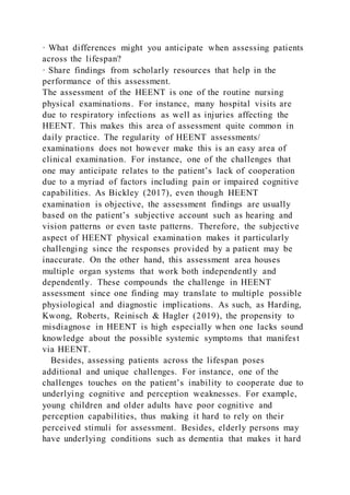 · What differences might you anticipate when assessing patients
across the lifespan?
· Share findings from scholarly resources that help in the
performance of this assessment.
The assessment of the HEENT is one of the routine nursing
physical examinations. For instance, many hospital visits are
due to respiratory infections as well as injuries affecting the
HEENT. This makes this area of assessment quite common in
daily practice. The regularity of HEENT assessments/
examinations does not however make this is an easy area of
clinical examination. For instance, one of the challenges that
one may anticipate relates to the patient’s lack of cooperation
due to a myriad of factors including pain or impaired cognitive
capabilities. As Bickley (2017), even though HEENT
examination is objective, the assessment findings are usually
based on the patient’s subjective account such as hearing and
vision patterns or even taste patterns. Therefore, the subjective
aspect of HEENT physical examination makes it particularly
challenging since the responses provided by a patient may be
inaccurate. On the other hand, this assessment area houses
multiple organ systems that work both independently and
dependently. These compounds the challenge in HEENT
assessment since one finding may translate to multiple possible
physiological and diagnostic implications. As such, as Harding,
Kwong, Roberts, Reinisch & Hagler (2019), the propensity to
misdiagnose in HEENT is high especially when one lacks sound
knowledge about the possible systemic symptoms that manifest
via HEENT.
Besides, assessing patients across the lifespan poses
additional and unique challenges. For instance, one of the
challenges touches on the patient’s inability to cooperate due to
underlying cognitive and perception weaknesses. For example,
young children and older adults have poor cognitive and
perception capabilities, thus making it hard to rely on their
perceived stimuli for assessment. Besides, elderly persons may
have underlying conditions such as dementia that makes it hard
 