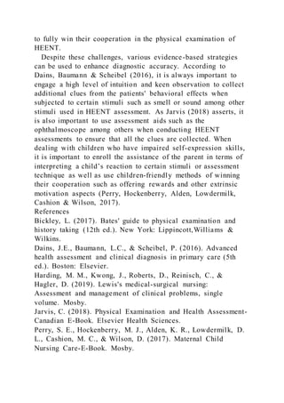 to fully win their cooperation in the physical examination of
HEENT.
Despite these challenges, various evidence-based strategies
can be used to enhance diagnostic accuracy. According to
Dains, Baumann & Scheibel (2016), it is always important to
engage a high level of intuition and keen observation to collect
additional clues from the patients' behavioral effects when
subjected to certain stimuli such as smell or sound among other
stimuli used in HEENT assessment. As Jarvis (2018) asserts, it
is also important to use assessment aids such as the
ophthalmoscope among others when conducting HEENT
assessments to ensure that all the clues are collected. When
dealing with children who have impaired self-expression skills,
it is important to enroll the assistance of the parent in terms of
interpreting a child’s reaction to certain stimuli or assessment
technique as well as use children-friendly methods of winning
their cooperation such as offering rewards and other extrinsic
motivation aspects (Perry, Hockenberry, Alden, Lowdermilk,
Cashion & Wilson, 2017).
References
Bickley, L. (2017). Bates' guide to physical examination and
history taking (12th ed.). New York: Lippincott,Williams &
Wilkins.
Dains, J.E., Baumann, L.C., & Scheibel, P. (2016). Advanced
health assessment and clinical diagnosis in primary care (5th
ed.). Boston: Elsevier.
Harding, M. M., Kwong, J., Roberts, D., Reinisch, C., &
Hagler, D. (2019). Lewis's medical-surgical nursing:
Assessment and management of clinical problems, single
volume. Mosby.
Jarvis, C. (2018). Physical Examination and Health Assessment-
Canadian E-Book. Elsevier Health Sciences.
Perry, S. E., Hockenberry, M. J., Alden, K. R., Lowdermilk, D.
L., Cashion, M. C., & Wilson, D. (2017). Maternal Child
Nursing Care-E-Book. Mosby.
 