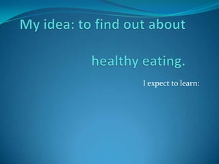 My idea: to find out about healthy eating. I expect to learn: 