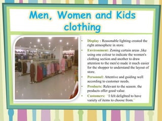 Men, Women and Kids
      clothing
         •   Display : Reasonable lighting created the
             right atmosphere in store.
         •   Environment: Zoning certain areas ,like
             using one colour to indicate the women's
             clothing section and another to draw
             attention to the men's) made it much easier
             for the shopper to understand the layout of
             store.
         •   Personnel: Attentive and guiding well
             according to customer needs.
         •   Products: Relevant to the season. the
             products offer good value.
         •   Customers: “I felt delighted to have
             variety of items to choose from.”
 