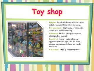 Toy shop
   •   Display: Overloaded store windows were
       not allowing me look inside the store.
   •   Environment : The beauty of zoning by
       colour was used reasonably.
   •   Personnel: Deliver exemplary service,
       shoppers feel pleased.
   •   Products: Display materials were
       appropriate for all ages, but the items
       display were congested and not easily
       reachable.
   •   Customers: “Stuffy inside the store.”
 