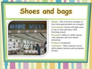 Shoes and bags
       •   Display: One of the best examples of
           how extravagant products are arranged.
       •   Environment: Serene with light music
           to stay in store and enjoy while
           browsing around.
       •   Personnel: Ability to calmly interact
           with customers and were smartly
           dressed up.
       •   Products: Exceptional.
       •   Customers: “Their customer service
           skills enhance business and are popular
           for that.”
 