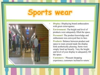 Sports wear
     •   Display: Displaying brand ambassadors
         with great extravagance.
     •   Environment: The height and level of
         products were adequately filled the space.
     •   Personnel: The product knowledge and
         enthusiasm was conveyed face to face.
     •   Products: Balance between product and
         space to roam around made the display
         look aesthetically pleasing. Items were
         simply lined up linearly. Vary the height
         and level of your display to adequately fill
         the space.
     •   Customers: “Pleasant shopping
         experience, customers inclined to return.”
 
