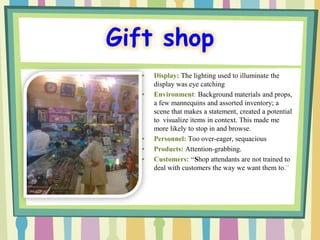 Gift shop
  •   Display: The lighting used to illuminate the
      display was eye catching
  •   Environment: Background materials and props,
      a few mannequins and assorted inventory; a
      scene that makes a statement, created a potential
      to visualize items in context. This made me
      more likely to stop in and browse.
  •   Personnel: Too over-eager, sequacious
  •   Products: Attention-grabbing.
  •   Customers: “Shop attendants are not trained to
      deal with customers the way we want them to.”
 