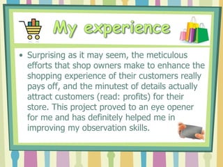• Surprising as it may seem, the meticulous
  efforts that shop owners make to enhance the
  shopping experience of their customers really
  pays off, and the minutest of details actually
  attract customers (read: profits) for their
  store. This project proved to an eye opener
  for me and has definitely helped me in
  improving my observation skills.
 