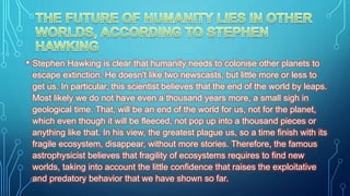 • Stephen Hawking is clear that humanity needs to colonise other planets to
escape extinction. He doesn't like two newscasts, but little more or less to
get us. In particular, this scientist believes that the end of the world by leaps.
Most likely we do not have even a thousand years more, a small sigh in
geological time. That, will be an end of the world for us, not for the planet,
which even though it will be fleeced, not pop up into a thousand pieces or
anything like that. In his view, the greatest plague us, so a time finish with its
fragile ecosystem, disappear, without more stories. Therefore, the famous
astrophysicist believes that fragility of ecosystems requires to find new
worlds, taking into account the little confidence that raises the exploitative
and predatory behavior that we have shown so far.
 