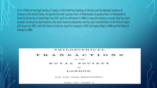 He is a Fellow of the Royal Society of London, of the Pontifical Academy of Sciences and the National Academy of
Sciences of the United States. He started from the Lucasian Chair of Mathematics (Lucasian Chair of Mathematics)
from the University of Cambridge from 1979 until his retirement in 2009.4 Among the numerous awards that have been
granted, Hawking has been honored with twelve honorary doctorates and has been awarded Order of the British Empire
(CBE degree) in 1982, with the Prince of Asturias Award for Concord in 1989, the Copley Medal in 2006 and the Medal of
Freedom in 2009
 