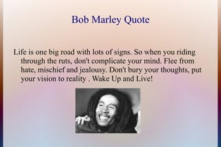 Bob Marley Quote


Life is one big road with lots of signs. So when you riding
  through the ruts, don't complicate your mind. Flee from
  hate, mischief and jealousy. Don't bury your thoughts, put
  your vision to reality . Wake Up and Live!
 