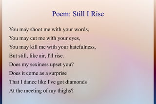 Poem: Still I Rise

You may shoot me with your words,
You may cut me with your eyes,
You may kill me with your hatefulness...