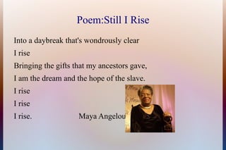 Poem:Still I Rise
Into a daybreak that's wondrously clear
I rise
Bringing the gifts that my ancestors gave,
I am the dream...