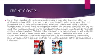 FRONT COVER…
 For my front cover I aim to capture my model against a plain white backdrop which her
positioned centrally within the image. I have chosen to do this so the image looks clean and
professional with no other distractions around the model. I did not want to use a detailed
background as this could make the image look too busy and cluttered combined with any text
used. Most magazines also use a white backdrop therefore it made sense to also do this and to
conform to this convention. White is a colour also apart of my colour scheme as well as electric
blue and black which the model will wear or the colours of coverlines or masthead. I have
chosen these two front covers as my inspirations because they have already presented my
ideas very successfully. I also really like these two separate products as they obviously belong to
indie music.
 