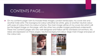 CONTENTS PAGE…
 On my contents page I aim to include three images; London landscape, my cover star and
another indie artist. The background colour will either be white, grey or another neutral colour
with pops of colour from my colour scheme. The main image will be of my cover star which will
be the largest image on the page, with the other two smaller images positioned underneath.
These two contents pages are very well designed and follow all the standard conventions. My
ideas are expression on these pages; neutral background colour, large main image and pops of
the colour red.
 