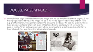 DOUBLE PAGE SPREAD…
 On my double page spread I will have one image that will be stretched over both pages just like
these pages inserted below. The image will be of my model against a backdrop of Brick Lane
e.g. graffiti/street art, vintage mark stalls or the Brick Lane road sign. This is so my spread will look
like a piece of professional artwork as an intricate and iconic background will surround the
subject matter. When editing my spread I will use a pull quote to grab the readers attention to
the main body text also shown in my inspirational spreads.
 