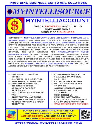 MYINTELLIACCOUNT
SMART, POWERFUL ACCOUNTING
SOFTWARE DONE
SIMPLE FOR BUSINESS
FOR EVERY SUBSCRIPTION, A PART OF
THE PROCEEDS GO TO SUPPORT THE
AUTISM SOCIETY AND YOU ARE DIRECTLY
HELPING SOMEONE WITH AUTISM.
https://www.myintellisource.com/
providing business software solutions
Introducing MyIntelliAccount™ Cloud Accounting Software as a
Service (SaaS), the complete system for simplifying business
accounting needs. MyIntelliAccount Cloud Accounting SaaS is an
easy to understand and easy to use application and system designed
for the Web with supporting applications for iOS and Android
devices. Designed to work like a natural extension of your web
browser, the user interface for MyIntelliAccount Cloud
Accounting SaaS is intuitive and thoughtfully organized to help
you easily navigate and access your business accounting
information. Because our company takes the time to research, study,
and understand the applications we develop, we are confident that
once you use MyIntelliAccount Cloud Accounting SaaS, you will be
asking yourself how you ever got along without it.
• COMPLETE ACCOUNTING
SYSTEM
• SIMPLE-TO-USE INTERFACE
• IOS/ANDROID SUPPORTED
• CUSTOMERS/VENDORS
• INCOME/EXPENSES
• ACCOUNTS PAYABLE/
RECEIVABLE
• ESTIMATES/INVOICES/SALES
TAX
• INVENTORY MANAGEMENT
• CUSTOMER SHIPMENTS/RMAS
• VENDOR PURCHASE ORDER/
RECEIVING
• CUSTOMER/VENDOR NOTES
• SCALABLE TO ANY SIZE
BUSINESS
• 47 DIFFERENT REPORTS
• UNLIMITED BUSINESSES
CREATION
• JOURNAL ENTRIES WITH
REVERSING OPTION
AVAILABLE
• USER FRIENDLY
• EASY ADMINISTRATION
• CLOUD-BASED TECHNOLOGY
• END-TO-END ENCRYPTION
• ONLY $9.99/MONTH PER USER
 