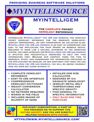 MYINTELLIGEM
THE COMPLETE POCKET
GEMOLOGY REFERENCE
FOR EVERY SUBSCRIPTION, A PART OF
THE PROCEEDS GO TO SUPPORT THE
AUTISM SOCIETY AND YOU ARE DIRECTLY
HELPING SOMEONE WITH AUTISM.
https://www.myintellisource.com/
providing business software solutions
Introducing MyIntelliGem™ for iOS and Android, the complete
pocket gemology reference for the graduate gemologist,
jewelry professional, or gem connoisseur or collector alike.
MyIntelliGem for iOS and Android is an easy to understand and
easy to use application for your iPhone or Android device.
Designed to work like a natural extension of the operating
system, the user interface for MyIntelliGem for iOS and Android
is intuitive and thoughtfully organized to help you find
information fast. Because our company takes the time to
research, study, and understand the information contained in
the applications we develop, we are confident that once you use
MyIntelliGem for iOS and Android, you will be asking yourself
how you ever got along without it.
• COMPLETE GEMOLOGY
REFERENCE
• EASY TO USE INTERFACE
• COMPREHENSIVE
GEMOLOGY DICTIONARY
• WEIGHT CONVERSION
CALCULATOR
• NO NETWORK REQUIRED
• WORKS IN THE FIELD
• INCLUDES IMAGES OF
MAJORITY OF GEMS
• DETAILED GEM SIZE
CALCULATOR
• DESIGNED BY GIA
GRADUATE GEMOLOGIST
• JEWELRY METAL MELT
TEMPERATURES AND
SPECIFIC GRAVITY
• FIND GENERAL TO
SPECIFIC INFORMATION
• ONLY $4.99 ONE TIME
PURCHASE
 