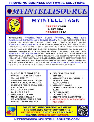 CREATE YOUR
NEXT NEW
PROJECT IDEA
MYINTELLITASK
FOR EVERY SUBSCRIPTION, A PART OF
THE PROCEEDS GO TO SUPPORT THE
AUTISM SOCIETY AND YOU ARE DIRECTLY
HELPING SOMEONE WITH AUTISM.
https://www.myintellisource.com/
providing business software solutions
Introducing MyIntelliTask™ Cloud Project, Job, And Task
Management Software as a Service (SaaS), the complete system for
simplifying business project, job, and task planning needs.
MyIntelliTask Cloud SaaS is an easy to understand and easy to use
application and system designed for the Web with supporting
applications for iOS and Android devices. Designed to work like a
natural extension of your web browser, the user interface for
MyIntelliTask Cloud SaaS is intuitive and thoughtfully organized to
help you easily build, manage, navigate, and execute your business
project, job, and task planning needs. Because our company takes the
time to research, study, and understand the applications we develop,
we are confident that once you use MyIntelliTask Cloud SaaS, you
will be asking yourself how you ever got along without it.
• SIMPLE, BUT POWERFUL
PROJECT, JOB, AND TASK
MANAGEMENT
• IOS/ANDROID SUPPORTED
• EASILY BUILD, PLAN, AND
EXECUTE PROJECTS, JOBS,
AND TASKS
• SCALABLE TO YOUR
BUSINESS SIZE
• IMPLEMENT TEAMS
• MULTI-USER READY
• COMPLETION EMAILS FOR
PROJECTS/JOBS/TASKS
• CENTRALIZED FILE
SHARING
• AUTOMATIC COMPLETION
PERCENTAGE
CALCULATION
• AUTOMATICALLY
COMPUTES COMPLETION
DATE
• CLOUD BASED
TECHNOLOGY
• END-TO-END ENCRYPTION
• AFFORDABLE: $4.99/MONTH
PER USER
 