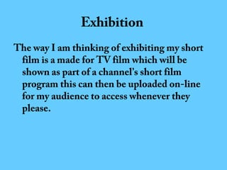 Exhibition
The way I am thinking of exhibiting my short
film is a made for TV film which will be
shown as part of a channel’s short film
program this can then be uploaded on-line
for my audience to access whenever they
please.

 