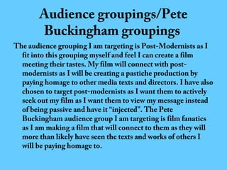 Audience groupings/Pete
Buckingham groupings

The audience grouping I am targeting is Post-Modernists as I
fit into this grouping myself and feel I can create a film
meeting their tastes. My film will connect with postmodernists as I will be creating a pastiche production by
paying homage to other media texts and directors. I have also
chosen to target post-modernists as I want them to actively
seek out my film as I want them to view my message instead
of being passive and have it “injected”. The Pete
Buckingham audience group I am targeting is film fanatics
as I am making a film that will connect to them as they will
more than likely have seen the texts and works of others I
will be paying homage to.

 
