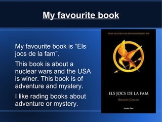 My favourite book


My favourite book is “Els
jocs de la fam”.
This book is about a
nuclear wars and the USA
is winer. This book is of
adventure and mystery.
I like rading books about
adventure or mystery.
 