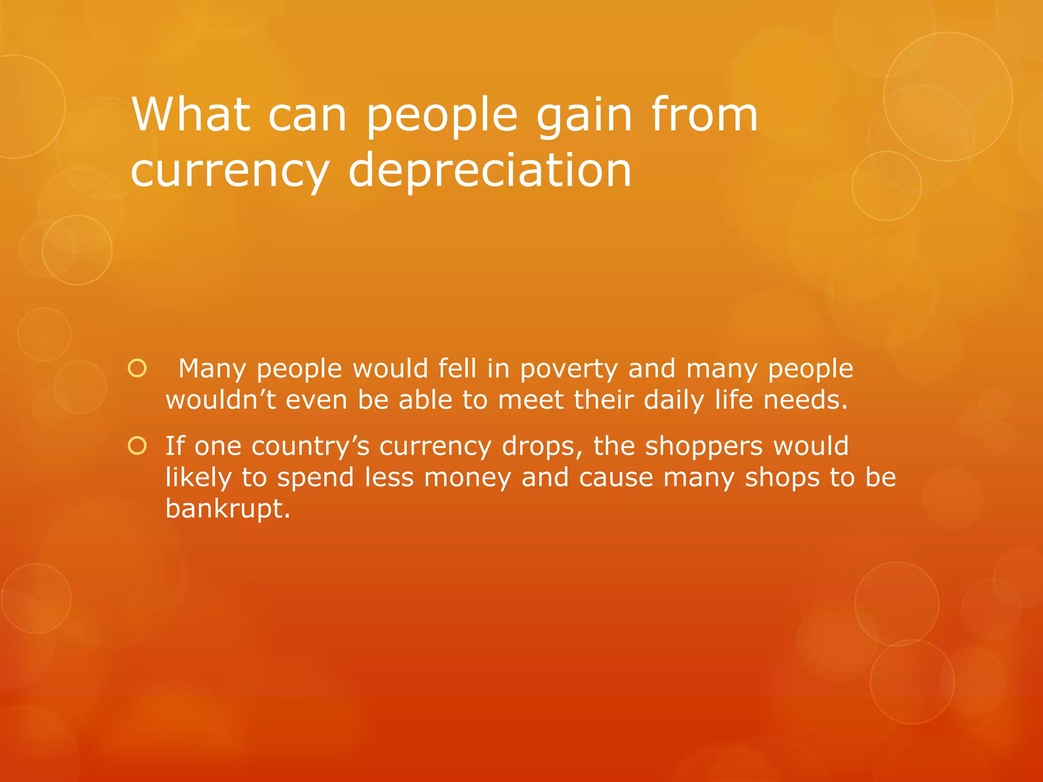 What can people gain from
currency depreciation



Many people would fell in poverty and many people
wouldn’t even be able to meet their daily life needs.

 If one country’s currency drops, the shoppers would
likely to spend less money and cause many shops to be
bankrupt.

 