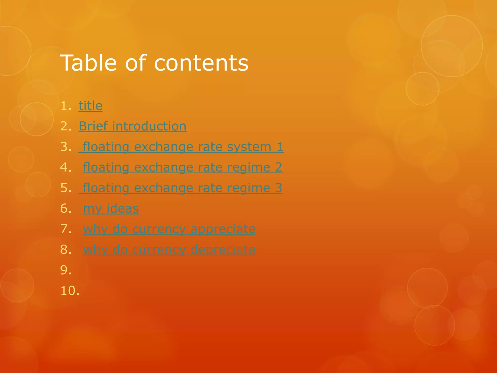 Table of contents
1. title
2. Brief introduction
3. floating exchange rate system 1
4. floating exchange rate regime 2
5. floating exchange rate regime 3
6. my ideas
7. why do currency appreciate
8. why do currency depreciate
9.
10.

 
