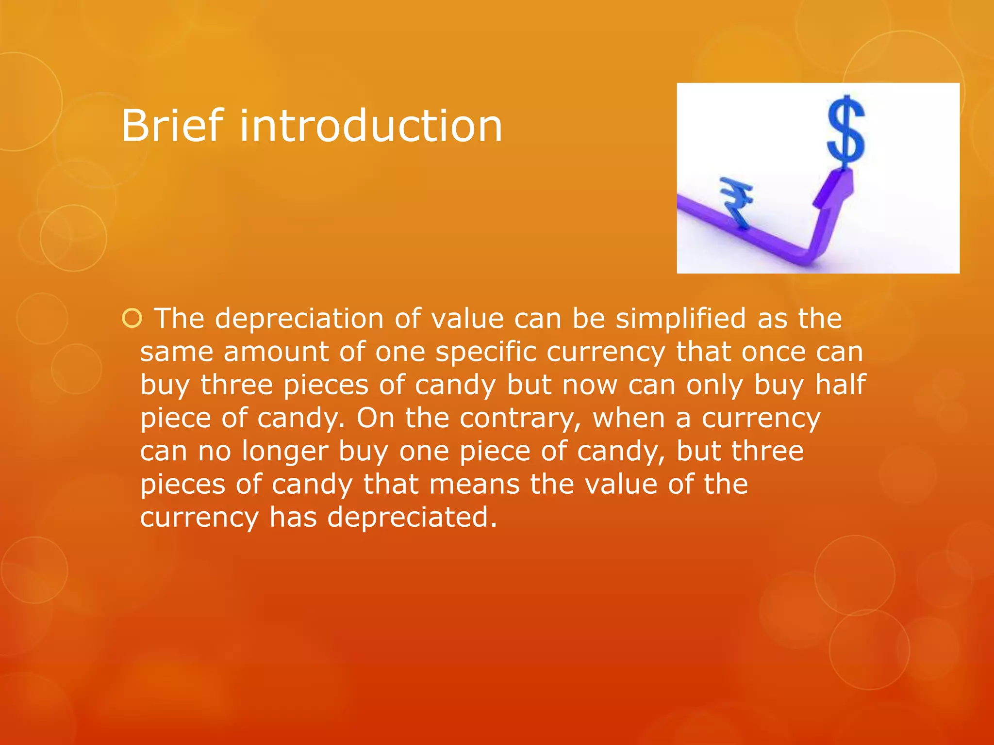 Brief introduction

 The depreciation of value can be simplified as the
same amount of one specific currency that once can
buy three pieces of candy but now can only buy half
piece of candy. On the contrary, when a currency
can no longer buy one piece of candy, but three
pieces of candy that means the value of the
currency has depreciated.

 