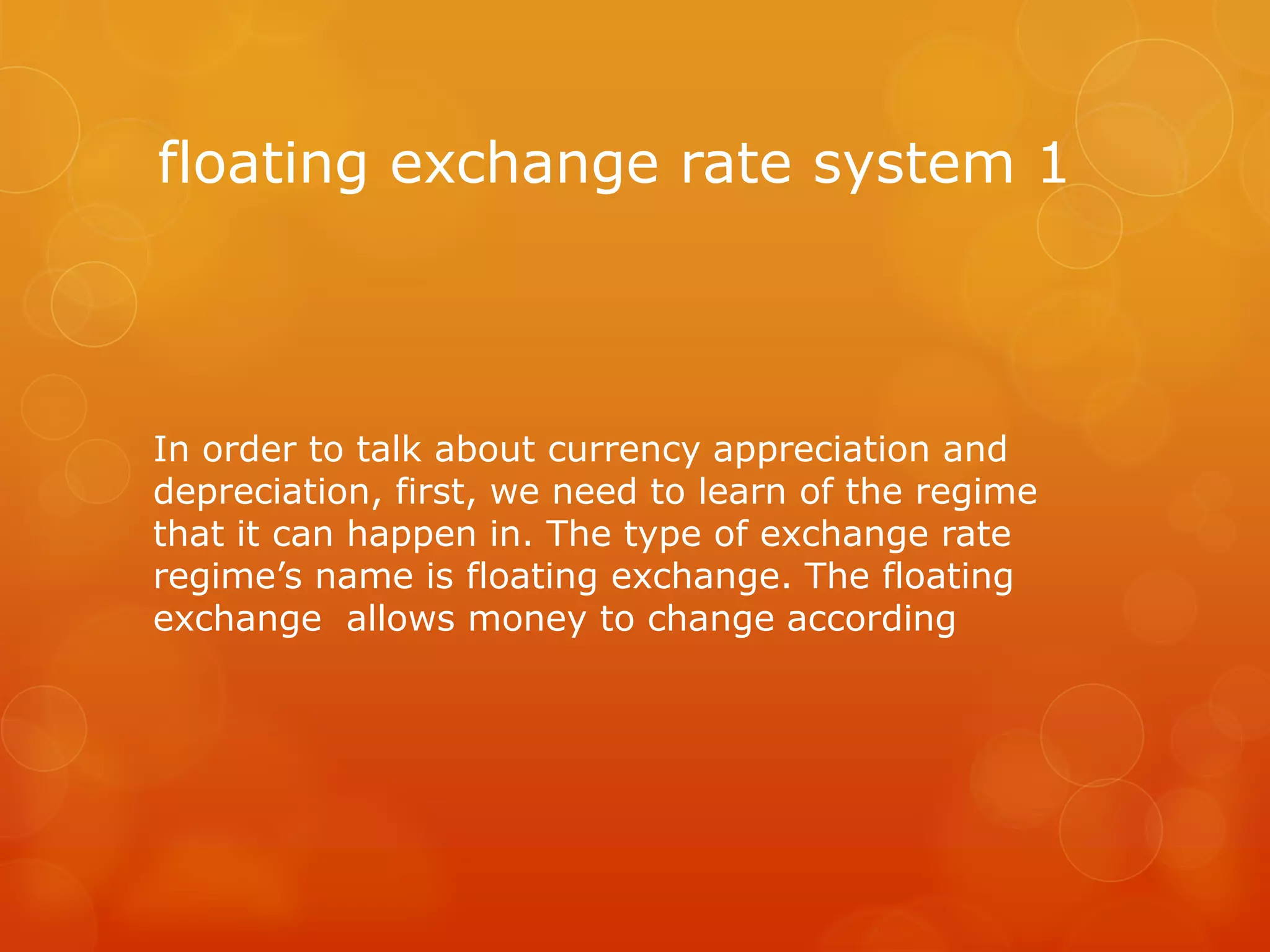 floating exchange rate system 1

In order to talk about currency appreciation and
depreciation, first, we need to learn of the regime
that it can happen in. The type of exchange rate
regime’s name is floating exchange. The floating
exchange allows money to change according

 