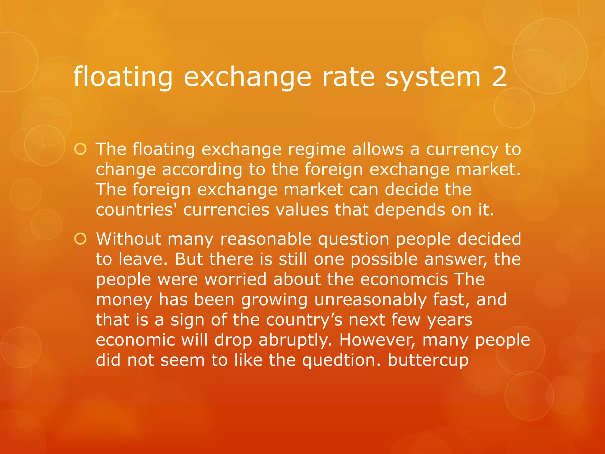 floating exchange rate system 2
 The floating exchange regime allows a currency to
change according to the foreign exchange market.
The foreign exchange market can decide the
countries' currencies values that depends on it.
 Without many reasonable question people decided
to leave. But there is still one possible answer, the
people were worried about the economcis The
money has been growing unreasonably fast, and
that is a sign of the country’s next few years
economic will drop abruptly. However, many people
did not seem to like the quedtion. buttercup

 