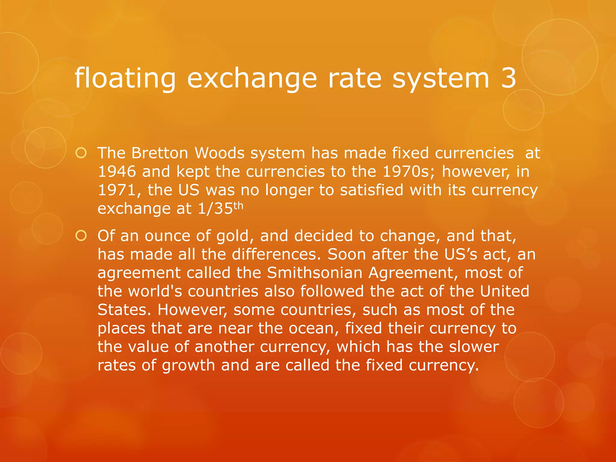 floating exchange rate system 3
 The Bretton Woods system has made fixed currencies at
1946 and kept the currencies to the 1970s; however, in
1971, the US was no longer to satisfied with its currency
exchange at 1/35th
 Of an ounce of gold, and decided to change, and that,
has made all the differences. Soon after the US’s act, an
agreement called the Smithsonian Agreement, most of
the world's countries also followed the act of the United
States. However, some countries, such as most of the
places that are near the ocean, fixed their currency to
the value of another currency, which has the slower
rates of growth and are called the fixed currency.

 