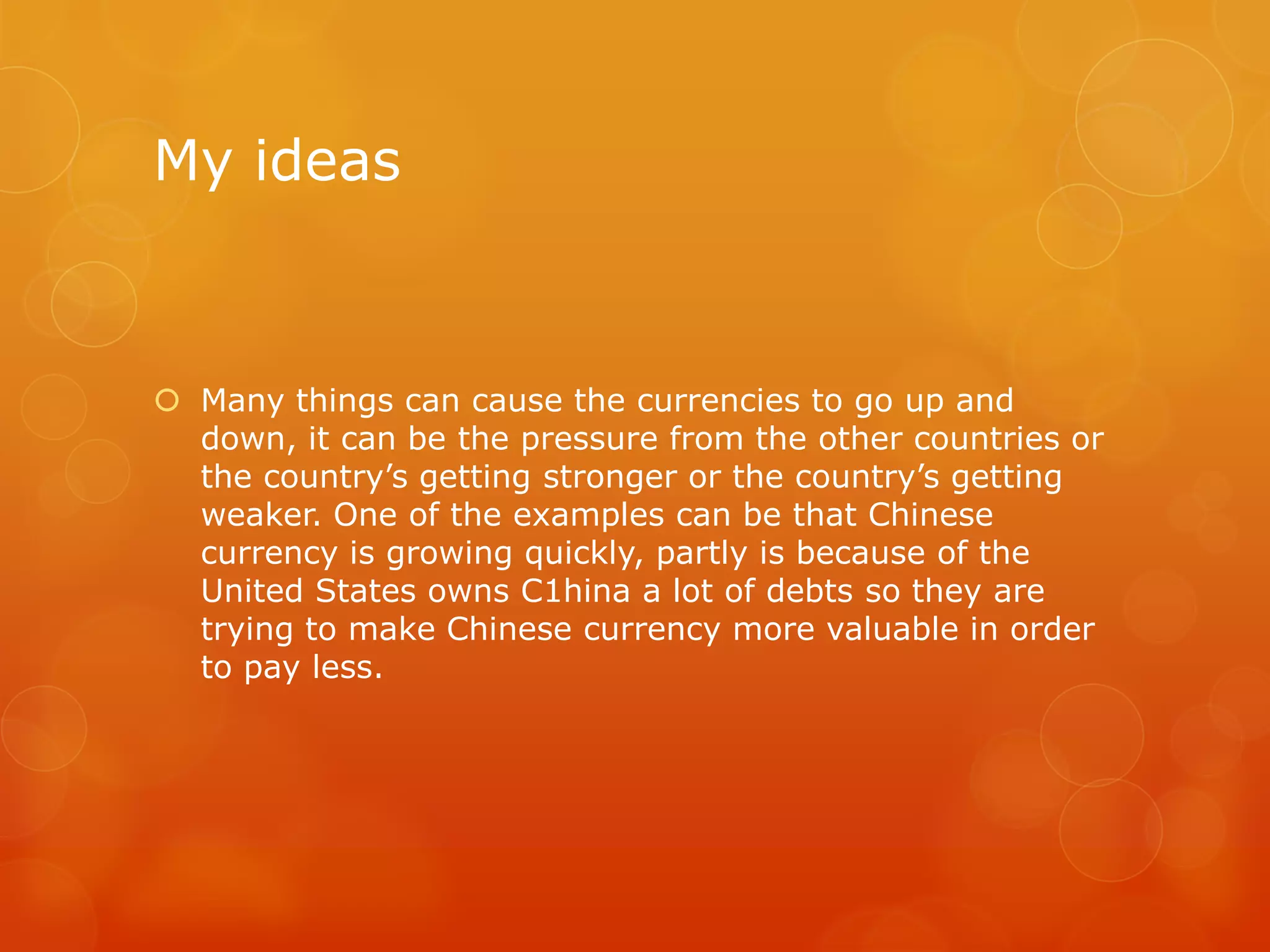 My ideas

 Many things can cause the currencies to go up and
down, it can be the pressure from the other countries or
the country’s getting stronger or the country’s getting
weaker. One of the examples can be that Chinese
currency is growing quickly, partly is because of the
United States owns C1hina a lot of debts so they are
trying to make Chinese currency more valuable in order
to pay less.

 