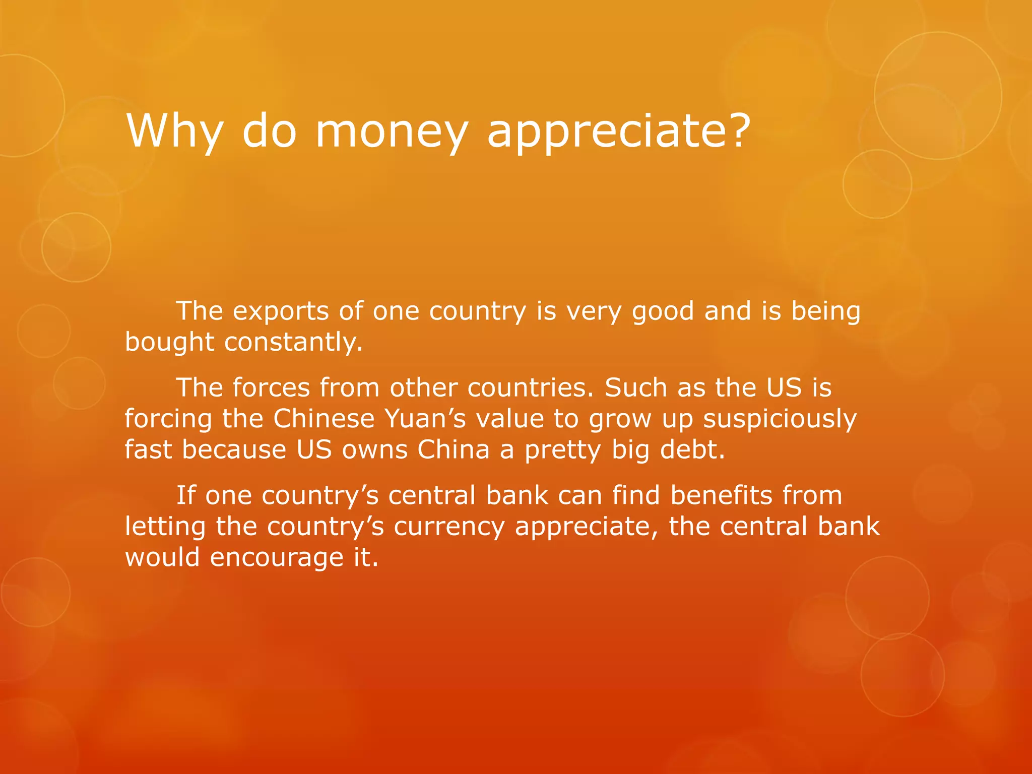 Why do money appreciate?

The exports of one country is very good and is being
bought constantly.
The forces from other countries. Such as the US is
forcing the Chinese Yuan’s value to grow up suspiciously
fast because US owns China a pretty big debt.

If one country’s central bank can find benefits from
letting the country’s currency appreciate, the central bank
would encourage it.

 