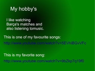 My hobby's
I like watching
Barça's matches and
also listening tomusic.
This is one of my favourite songs:
http://www.youtube.com/watch?v=5EVhiBGvVFc
This is my favorite song:
http://www.youtube.com/watch?v=9bZkp7q19f0