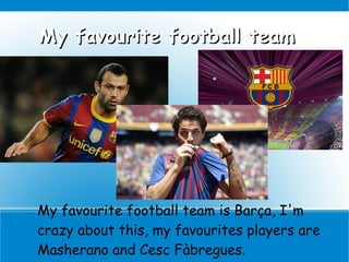 My favourite football team




My favourite football team is Barça, I'm
crazy about this, my favourites players are
Masherano and Cesc Fàbregues.
 