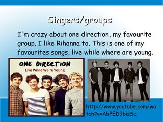 Singers/groups
I'm crazy about one direction, my favourite
group. I like Rihanna to. This is one of my
favourites songs, live while where are young.




                      http://www.youtube.com/wa
                      tch?v=AbPED9bisSc
 