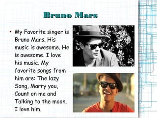 Bruno Mars
●
    My Favorite singer is
    Bruno Mars. His
    music is awesome. He
    is awesome. I love
    his music. My
    favorite songs from
    him are: The lazy
    Song, Marry you,
    Count on me and
    Talking to the moon.
    I love him.
 
