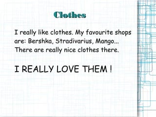 Clothes
I really like clothes. My favourite shops
are: Bershka, Stradivarius, Mango...
There are really nice clothes there.


I REALLY LOVE THEM !
 