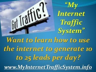 “My 
Internet 
Traffic 
System” 
Want to learn how to use 
the internet to generate 10 
to 25 leads per day? 
www.MyInternetTrafficSystem.info 
 