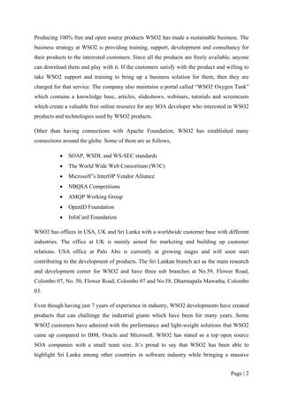 Producing 100% free and open source products WSO2 has made a sustainable business. The
business strategy at WSO2 is providing training, support, development and consultancy for
their products to the interested customers. Since all the products are freely available, anyone
can download them and play with it. If the customers satisfy with the product and willing to
take WSO2 support and training to bring up a business solution for them, then they are
charged for that service. The company also maintains a portal called “WSO2 Oxygen Tank”
which contains a knowledge base, articles, slideshows, webinars, tutorials and screencasts
which create a valuable free online resource for any SOA developer who interested in WSO2
products and technologies used by WSO2 products.

Other than having connections with Apache Foundation, WSO2 has established many
connections around the globe. Some of them are as follows,

           •   SOAP, WSDL and WS-SEC standards
           •   The World Wide Web Consortium (W3C)
           •   Microsoft‟s InterOP Vendor Alliance
           •   NBQSA Competitions
           •   AMQP Working Group
           •   OpenID Foundation
           •   InfoCard Foundation

WSO2 has offices in USA, UK and Sri Lanka with a worldwide customer base with different
industries. The office at UK is mainly aimed for marketing and building up customer
relations. USA office at Palo Alto is currently at growing stages and will soon start
contributing to the development of products. The Sri Lankan branch act as the main research
and development center for WSO2 and have three sub branches at No.59, Flower Road,
Colombo 07, No. 50, Flower Road, Colombo 07 and No.58, Dharmapala Mawatha, Colombo
03.

Even though having just 7 years of experience in industry, WSO2 developments have created
products that can challenge the industrial giants which have been for many years. Some
WSO2 customers have admired with the performance and light-weight solutions that WSO2
came up compared to IBM, Oracle and Microsoft. WSO2 has stated as a top open source
SOA companies with a small team size. It’s proud to say that WSO2 has been able to
highlight Sri Lanka among other countries in software industry while bringing a massive


                                                                                       Page | 2
 