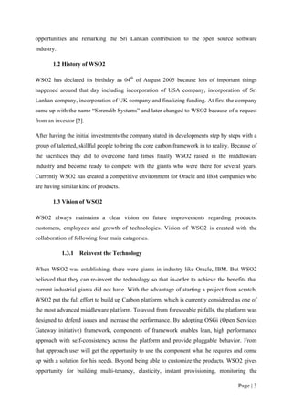 opportunities and remarking the Sri Lankan contribution to the open source software
industry.

       1.2 History of WSO2

WSO2 has declared its birthday as 04th of August 2005 because lots of important things
happened around that day including incorporation of USA company, incorporation of Sri
Lankan company, incorporation of UK company and finalizing funding. At first the company
came up with the name “Serendib Systems” and later changed to WSO2 because of a request
from an investor [2].

After having the initial investments the company stated its developments step by steps with a
group of talented, skillful people to bring the core carbon framework in to reality. Because of
the sacrifices they did to overcome hard times finally WSO2 raised in the middleware
industry and become ready to compete with the giants who were there for several years.
Currently WSO2 has created a competitive environment for Oracle and IBM companies who
are having similar kind of products.

       1.3 Vision of WSO2

WSO2 always maintains a clear vision on future improvements regarding products,
customers, employees and growth of technologies. Vision of WSO2 is created with the
collaboration of following four main catagories.

            1.3.1   Reinvent the Technology

When WSO2 was establishing, there were giants in industry like Oracle, IBM. But WSO2
believed that they can re-invent the technology so that in-order to achieve the benefits that
current industrial giants did not have. With the advantage of starting a project from scratch,
WSO2 put the full effort to build up Carbon platform, which is currently considered as one of
the most advanced middleware platform. To avoid from foreseeable pitfalls, the platform was
designed to defend issues and increase the performance. By adopting OSGi (Open Services
Gateway initiative) framework, components of framework enables lean, high performance
approach with self-consistency across the platform and provide pluggable behavior. From
that approach user will get the opportunity to use the component what he requires and come
up with a solution for his needs. Beyond being able to customize the products, WSO2 gives
opportunity for building multi-tenancy, elasticity, instant provisioning, monitoring the

                                                                                       Page | 3
 