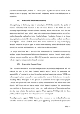 performance and make the platform as a service (PaaS) in public and private clouds. In that
manner WSO2 is playing a key role in cloud computing, which is an emerging field in
computing.

           1.3.2   Reinvent the Business Relationship

Although being at the leading edge of technologies, WSO2 has identified the quality of
business relationship with customers as the core value. Because of that WSO2 has taken
necessary steps of being a customer oriented company. All the software are 100% free and
open source and built under a fully open and transparent development process at wso2.org
mailing lists and at mailing lists in the Apache Software Foundation. So there is no license
fees, registrations, limited downloads or trial expiration period as all the products are released
under Apache License 2.0 which means there are no restrictions on using or developing
products. There are no special types of license like Community license or Evaluation license
and one can have the same experience on a particular version of a product.

The unique value that WSO2 provide is the relationship with customers in customizing
products to meet the maximum efficiency that the customer requires. Through highest quality
training, support, consulting services, 24x7x365 production support or a complete solution
will give required unique solution for each customer.

           1.3.3   Reinvent the Support Model

For a successful business it is not just enough to have a good marketing section, but it is
essential to have a very good customer support service which can understand the
responsibility of running the system. Beyond conventional supporting systems, WSO2 uses
online support system, which allows users can direct the issues to the best source of expertise
including WSO2 developers on the product or committers to the open source project.
Through that system WSO2 lets the users to quickly interact with the best person in the world
directly. WSO2 does not uses special people called “Support Engineers” but uses engineers
who contribute to development as they know every nook and corner of the product, and can
give the exact solution that customer requires. When required, WSO2 provide hot fixes,
patches, and service packs to make the system up and running well.

Beyond production support, WSO2 does not force customers to pay for bundle of services
with little amount of value. Instead WSO2 gives opportunity for customers to purchase the


                                                                                         Page | 4
 