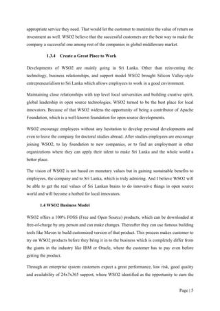 appropriate service they need. That would let the customer to maximize the value of return on
investment as well. WSO2 believe that the successful customers are the best way to make the
company a successful one among rest of the companies in global middleware market.

           1.3.4   Create a Great Place to Work

Developments of WSO2 are mainly going in Sri Lanka. Other than reinventing the
technology, business relationships, and support model WSO2 brought Silicon Valley-style
entrepreneurialism to Sri Lanka which allows employees to work in a good environment.

Maintaining close relationships with top level local universities and building creative spirit,
global leadership in open source technologies, WSO2 turned to be the best place for local
innovators. Because of that WSO2 widens the opportunity of being a contributor of Apache
Foundation, which is a well-known foundation for open source developments.

WSO2 encourage employees without any hesitation to develop personal developments and
even to leave the company for doctoral studies abroad. After studies employees are encourage
joining WSO2, to lay foundation to new companies, or to find an employment in other
organizations where they can apply their talent to make Sri Lanka and the whole world a
better place.

The vision of WSO2 is not based on monetary values but in gaining sustainable benefits to
employees, the company and to Sri Lanka, which is truly admiring. And I believe WSO2 will
be able to get the real values of Sri Lankan brains to do innovative things in open source
world and will become a hotbed for local innovators.

       1.4 WSO2 Business Model

WSO2 offers a 100% FOSS (Free and Open Source) products, which can be downloaded at
free-of-charge by any person and can make changes. Thereafter they can use famous building
tools like Maven to build customized version of that product. This process makes customer to
try on WSO2 products before they bring it in to the business which is completely differ from
the giants in the industry like IBM or Oracle, where the customer has to pay even before
getting the product.

Through an enterprise system customers expect a great performance, low risk, good quality
and availability of 24x7x365 support, where WSO2 identified as the opportunity to earn the


                                                                                       Page | 5
 