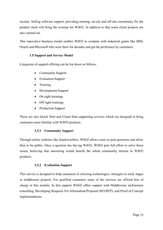 income. Selling software support, providing training, on-site and off-site consultancy for the
product stack will bring the revenue for WSO2. In addition to that some client projects are
also carried out.

This innovative business model enables WSO2 to compete with industrial giants like IBM,
Oracle and Microsoft who were there for decades and get the preference by customers.

       1.5 Support and Service Model

Categories of support offering can be list down as follows.

            •   Community Support
            •   Evaluation Support
            •   Training
            •   Development Support
            •   On sight trainings
            •   Off sight trainings
            •   Production Support

There are also Quick Start and Cloud Start supporting services which are designed to bring
customers more familiar with WSO2 products.

            1.5.1   Community Support

Through online websites like Stackoverflow, WSO2 allows users to post questions and allow
then to be public. Once a question has the tag WSO2, WSO2 puts full effort to solve those
issues, believing that answering would benefit the whole community interest in WSO2
products.

            1.5.2   Evaluation Support

This service is designed to help customers in selecting technologies, strategies in early stages
in middleware projects. For qualified customers some of the services are offered free of
charge in this module. In this support WSO2 offers support with Middleware architecture
consulting, Developing Requests For Information/Proposal (RFI/RFP), and Proof of Concept
implementations.




                                                                                       Page | 6
 