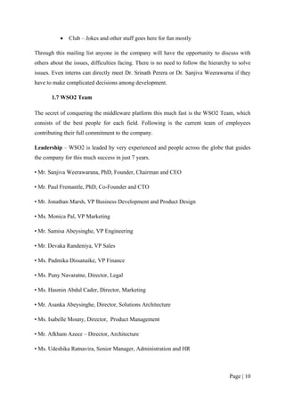 •   Club – Jokes and other stuff goes here for fun mostly

Through this mailing list anyone in the company will have the opportunity to discuss with
others about the issues, difficulties facing. There is no need to follow the hierarchy to solve
issues. Even interns can directly meet Dr. Srinath Perera or Dr. Sanjiva Weerawarna if they
have to make complicated decisions among development.

       1.7 WSO2 Team

The secret of conquering the middleware platform this much fast is the WSO2 Team, which
consists of the best people for each field. Following is the current team of employees
contributing their full commitment to the company.

Leadership – WSO2 is leaded by very experienced and people across the globe that guides
the company for this much success in just 7 years.

• Mr. Sanjiva Weerawarana, PhD, Founder, Chairman and CEO

• Mr. Paul Fremantle, PhD, Co-Founder and CTO

• Mr. Jonathan Marsh, VP Business Development and Product Design

• Ms. Monica Pal, VP Marketing

• Mr. Samisa Abeysinghe, VP Engineering

• Mr. Devaka Randeniya, VP Sales

• Ms. Padmika Dissanaike, VP Finance

• Ms. Puny Navaratne, Director, Legal

• Ms. Hasmin Abdul Cader, Director, Marketing

• Mr. Asanka Abeysinghe, Director, Solutions Architecture

• Ms. Isabelle Mouny, Director, Product Management

• Mr. Afkham Azeez – Director, Architecture

• Ms. Udeshika Ratnavira, Senior Manager, Administration and HR



                                                                                     Page | 10
 