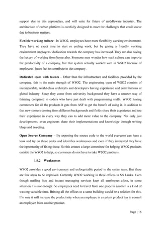 support due to this approaches, and will suite for future of middleware industry. The
architecture of carbon platform is carefully designed to meet the challenges that could occur
due to business matters.

Flexible working culture –In WSO2, employees have more flexibility working environment.
They have no exact time to start or ending work, but by giving a friendly working
environment employees’ dedication towards the company has increased. They are also having
the luxury of working from home also. Someone may wonder how such culture can improve
the productivity of a company, but that system actually worked well in WSO2 because of
employees’ heart feel to contribute to the company.

Dedicated team with talents – Other than the infrastructure and facilities provided by the
company, this is the main strength of WSO2. The engineering team of WSO2 consists of
incomparable, world-class architects and developers having experience and contributions at
global industry. Since they come from university background they have a smarter way of
thinking compared to coders who have just dealt with programming stuffs. WSO2 having
committers for all the products it gets from ASF to get the benefit of using it. In addition to
that new comers coming from different backgrounds and fields share their experience and use
their experience in every way they can to add more value to the company. Not only just
developments, even engineers share their implementations and knowledge through writing
blogs and tweeting.

Open Source Company – By exposing the source code to the world everyone can have a
look and try on those codes and identifies weaknesses and even if they interested they have
the opportunity of fixing those. So this creates a large committee for helping WSO2 products
outside the WSO2 to help, so customers do not have to take WSO2 products.

           1.9.2 Weaknesses

WSO2 provides a good environment and unforgettable period to the entire team. But there
are few areas to be improved. Currently WSO2 working in three offices in Sri Lanka. Even
though mailing lists and instant messaging services keep all employees close, in some
situation it is not enough. So employees need to travel from one place to another is a kind of
wasting valuable time. Brining all the offices to a same building would be a solution for this.
I’m sure it will increase the productivity when an employee in a certain product has to consult
an employee from another product.

                                                                                     Page | 16
 
