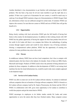 Another drawback is less documentation to get familiar with technologies used in WSO2
products. This has been a big issue for all new team members to get the right idea on a
product. If there was a good set of documents for new comers, it would be much easy to
catch-up. Even though WSO2 maintain a huge set of documentations in WSO2 Oxygen Tank
[5], information at there was not sufficient enough for certain tasks. If somehow WSO2 can
improve this resource I’m sure that new comers to WSO2 and rest of WSO2 fans will get the
benefit of it.

            1.9.3   Opportunities

Being closely working with local universities WSO2 gets the full benefit of having best
brains in the country for development process. In addition to that working closely with ASF
WSO2 has the golden opportunity of having the support for their base product from all over
the world. In Sri Lanka still there is no company that follows the methodology of getting
revenue through support system and would be more attractive way of having customers.
Owning a componentized carbon platform, WSO2 has the opportunity of creating new
solutions for many problems may arise in the world.

            1.9.4   Threats

In middleware industry WSO2 does not have local competitors, but it has to compete with
industrial giants who have been in the industry for decades. Some of them are IBM, Oracle,
Microsoft and Google. Products of WSO2 need to have the potential of being attracted over
products by those companies. In addition to that developments of WSO2 is not aiming local
machines but also for cloud infrastructure too, would be need to take more complex approach
in development stages.

        1.10     Service to Sri Lankan Society

WSO2 was able to create new era for Sri Lankan software industry. In contrast to traditional
software companies that act as branches of foreign software companies, WSO2 is formed as a
Sri Lankan software company lead by Dr. Sanjiva Weerawarna, the former and the CEO of
WSO2. In collaboration with ASF, gives more opportunity to Sri Lankan to contribute to
world class projects and get the return back to WSO2.

WSO2 encourages its employees to do further studies outside Sri Lanka and create
opportunities to serve the nation after they have finished studies. Many computer science

                                                                                   Page | 17
 