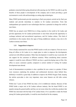 graduates concerned about going abroad just after passing out, but WSO2 was able to get the
benefits of those people to development of the company and in return providing a good
environment to work with and knowledge on cutting edge technologies.

Many WSO2 professionals provide mentoring to final year projects carried out by final year
students and provide internships to students in Sri Lankan universities. From that
undergraduates get exposed to new technologies that have a potential to change the world in
near future.

WSO2 has an annual event WSO2-Con to bring expertise in the world to Sri Lanka and
provide opportunity for Sri Lankan professionals to meet them and provide opportunity to
exchange technical and non-technical experiences, and Sri Lankan culture. This kind of
contribution to the country shows the signs of being middleware industry a key role in Sri
Lankan economy near future.

       1.11    Suggestions to improve

I have already mentioned few areas that WSO2 needs to work on to improve. First one was to
bring all offices in Sri Lanka in to a single place in order to empower the developments
carried out with different products. Other than development it would be easy to provide off-
site support for the customers in different countries. When considering about customer
support it would be more efficient if WSO2 can have a good developing team at Palo Alto
office to access customers quickly compared to current method of visiting Sri Lankan
development team abroad.

Lack of documentation on products is also a problem for new comer to a product. If there
were resources explaining the products and architectural decisions taken behind then,
definitely it would be a great help. In addition to improve the WSO2 Oxygen Tank, keeping
the articles up-to-date is also very important, since some features are left after certain
releases.

Within last 7 years of time WSO2 has done a lot in middleware industry. Because of that
WSO2 holds a major role in Sri Lankan software industry. But the brand WSO2 is not
popular among the general public and they are not aware about the world-class products that
WSO2 has innovated with the help of Sri Lankan brains. If it is possible to make the brand
among Sri Lankan general public, it would be more beneficial for the company.


                                                                                   Page | 18
 