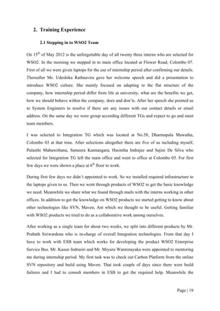 2. Training Experience

       2.1 Stepping in to WSO2 Team

On 15th of May 2012 is the unforgettable day of all twenty three interns who are selected for
WSO2. In the morning we stepped in to main office located at Flower Road, Colombo 07.
First of all we were given laptops for the use of internship period after confirming our details.
Thereafter Ms. Udeshika Rathnavira gave her welcome speech and did a presentation to
introduce WSO2 culture. She mainly focused on adapting to the flat structure of the
company, how internship period differ from life at university, what are the benefits we get,
how we should behave within the company, does and don’ts. After her speech she pointed us
to System Engineers to resolve if there are any issues with our contact details or email
address. On the same day we were group according different TGs and expect to go and meet
team members.

I was selected to Integration TG which was located at No.58, Dharmapala Mawatha,
Colombo 03 at that time. After selections altogether there are five of us including myself,
Pulasthi Mahawithana, Sameera Kannangara, Hasintha Indrajee and Sajini De Silva who
selected for Integration TG left the main office and went to office at Colombo 03. For first
few days we were shown a place at 6th floor to work.

During first few days we didn’t appointed to work. So we installed required infrastructure to
the laptops given to us. Then we went through products of WSO2 to get the basic knowledge
we need. Meanwhile we share what we found through mails with the interns working in other
offices. In addition to get the knowledge on WSO2 products we started getting to know about
other technologies like SVN, Maven, Ant which we thought to be useful. Getting familiar
with WSO2 products we tried to do as a collaborative work among ourselves.

After working as a single team for about two weeks, we split into different products by Mr.
Prabath Siriwardena who is in-charge of overall Integration technologies. From that day I
have to work with ESB team which works for developing the product WSO2 Enterprise
Service Bus. Mr. Kasun Indrasiri and Mr. Miyuru Wanninayaka were appointed to mentoring
me during internship period. My first task was to check out Carbon Platform from the online
SVN repository and build using Maven. That took couple of days since there were build
failures and I had to consult members in ESB to get the required help. Meanwhile the



                                                                                       Page | 19
 