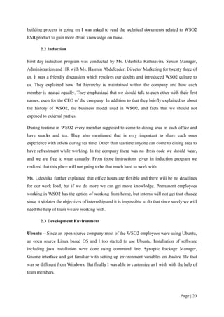 building process is going on I was asked to read the technical documents related to WSO2
ESB product to gain more detail knowledge on those.

       2.2 Induction

First day induction program was conducted by Ms. Udeshika Rathnavira, Senior Manager,
Administration and HR with Ms. Hasmin Abdulcader, Director Marketing for twenty three of
us. It was a friendly discussion which resolves our doubts and introduced WSO2 culture to
us. They explained how flat hierarchy is maintained within the company and how each
member is treated equally. They emphasized that we should talk to each other with their first
names, even for the CEO of the company. In addition to that they briefly explained us about
the history of WSO2, the business model used in WSO2, and facts that we should not
exposed to external parties.

During teatime in WSO2 every member supposed to come to dining area in each office and
have snacks and tea. They also mentioned that is very important to share each ones
experience with others during tea time. Other than tea time anyone can come to dining area to
have refreshment while working. In the company there was no dress code we should wear,
and we are free to wear casually. From those instructions given in induction program we
realized that this place will not going to be that much hard to work with.

Ms. Udeshika further explained that office hours are flexible and there will be no deadlines
for our work load, but if we do more we can get more knowledge. Permanent employees
working in WSO2 has the option of working from home, but interns will not get that chance
since it violates the objectives of internship and it is impossible to do that since surely we will
need the help of team we are working with.

       2.3 Development Environment

Ubuntu – Since an open source company most of the WSO2 employees were using Ubuntu,
an open source Linux based OS and I too started to use Ubuntu. Installation of software
including java installation were done using command line, Synaptic Package Manager,
Gnome interface and got familiar with setting up environment variables on .bashrc file that
was so different from Windows. But finally I was able to customize as I wish with the help of
team members.




                                                                                         Page | 20
 