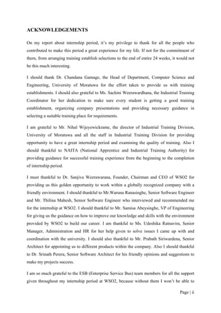 ACKNOWLEDGEMENTS

On my report about internship period, it’s my privilege to thank for all the people who
contributed to make this period a great experience for my life. If not for the commitment of
them, from arranging training establish selections to the end of entire 24 weeks, it would not
be this much interesting.

I should thank Dr. Chandana Gamage, the Head of Department, Computer Science and
Engineering, University of Moratuwa for the effort taken to provide us with training
establishments. I should also grateful to Ms. Sachini Weerawardhana, the Industrial Training
Coordinator for her dedication to make sure every student is getting a good training
establishment, organizing company presentations and providing necessary guidance in
selecting a suitable training place for requirements.

I am grateful to Mr. Nihal Wijeyewickrame, the director of Industrial Training Division,
University of Moratuwa and all the staff in Industrial Training Division for providing
opportunity to have a great internship period and examining the quality of training. Also I
should thankful to NAITA (National Apprentice and Industrial Training Authority) for
providing guidance for successful training experience from the beginning to the completion
of internship period.

I must thankful to Dr. Sanjiva Weerawarana, Founder, Chairman and CEO of WSO2 for
providing us this golden opportunity to work within a globally recognized company with a
friendly environment. I should thankful to Mr.Waruna Ranasinghe, Senior Software Engineer
and Mr. Thilina Mahesh, Senior Software Engineer who interviewed and recommended me
for the internship at WSO2. I should thankful to Mr. Samisa Abeysinghe, VP of Engineering
for giving us the guidance on how to improve our knowledge and skills with the environment
provided by WSO2 to build our career. I am thankful to Ms. Udeshika Ratnavira, Senior
Manager, Administration and HR for her help given to solve issues I came up with and
coordination with the university. I should also thankful to Mr. Prabath Siriwardena, Senior
Architect for appointing us to different products within the company. Also I should thankful
to Dr. Srinath Perera, Senior Software Architect for his friendly opinions and suggestions to
make my projects success.

I am so much grateful to the ESB (Enterprise Service Bus) team members for all the support
given throughout my internship period at WSO2, because without them I won’t be able to

                                                                                      Page | ii
 
